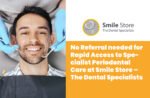 No Referral needed for Rapid Access to Specialist Periodontal Care at Smile Store
